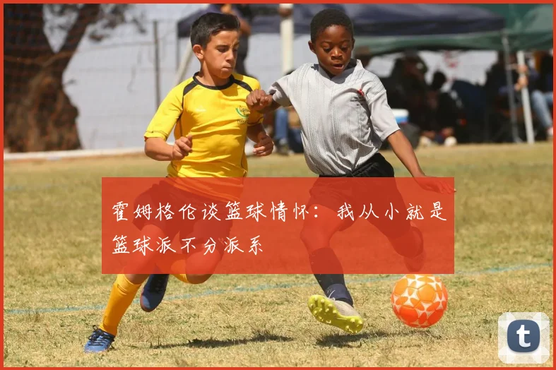 霍姆格伦谈篮球情怀：我从小就是篮球派不分派系