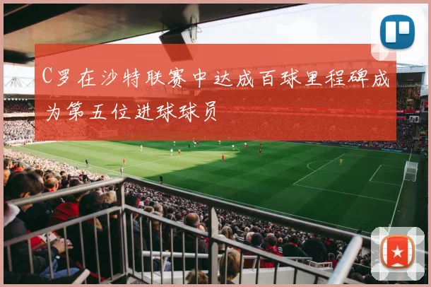 C罗在沙特联赛中达成百球里程碑成为第五位进球球员