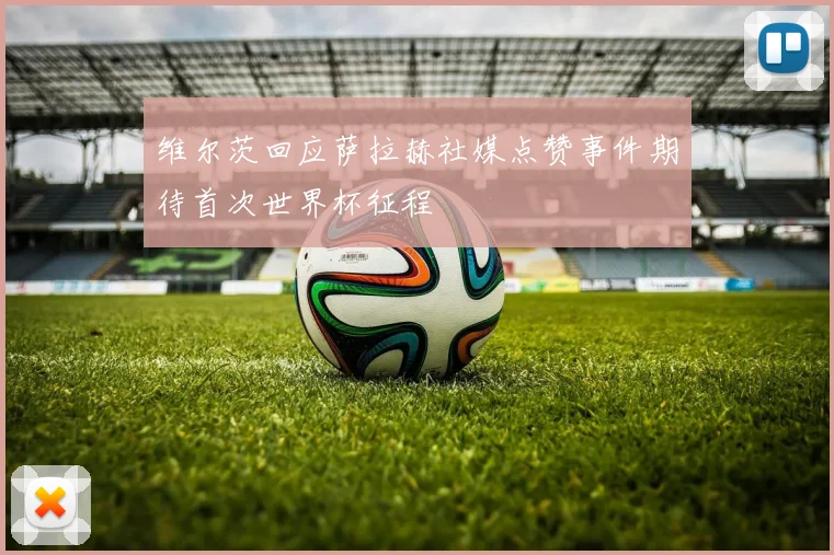 维尔茨回应萨拉赫社媒点赞事件期待首次世界杯征程