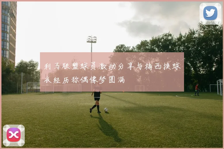 利马联盟球员激动分享与梅西换球衣经历称偶像梦圆满