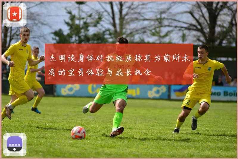 杰明谈身体对抗经历称其为前所未有的宝贵体验与成长机会