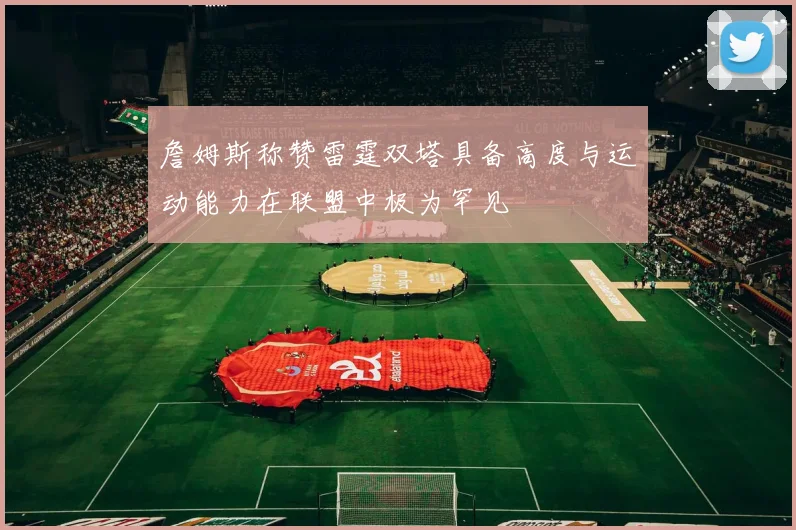 詹姆斯称赞雷霆双塔具备高度与运动能力在联盟中极为罕见