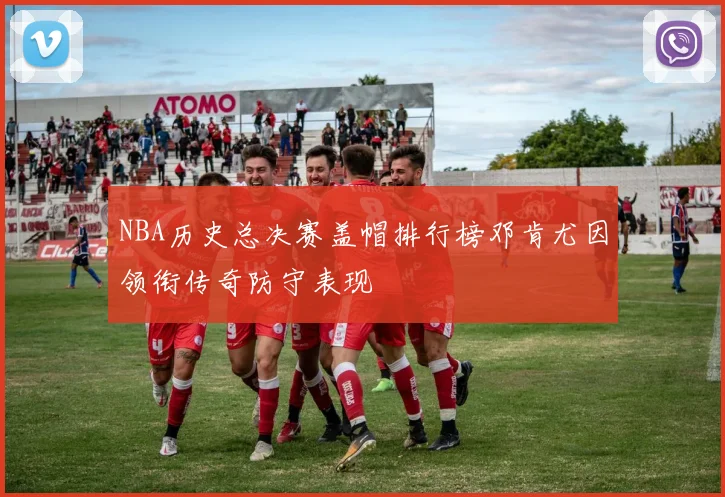NBA历史总决赛盖帽排行榜邓肯尤因领衔传奇防守表现