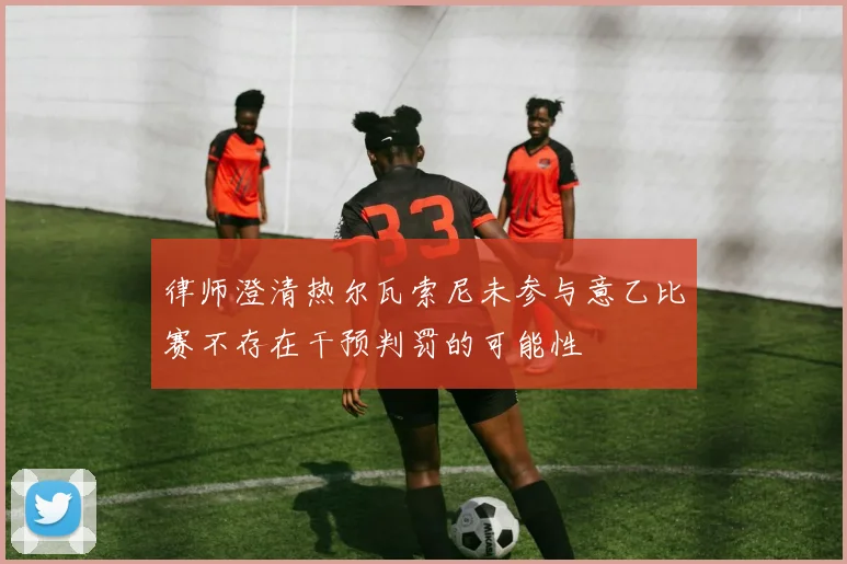 律师澄清热尔瓦索尼未参与意乙比赛不存在干预判罚的可能性