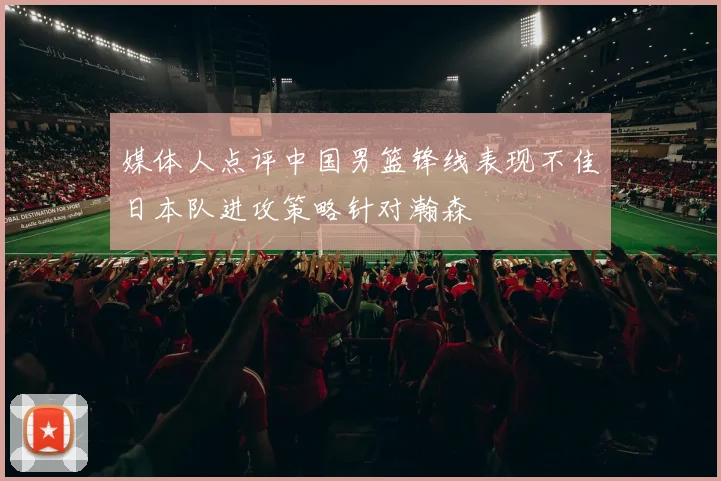 媒体人点评中国男篮锋线表现不佳日本队进攻策略针对瀚森