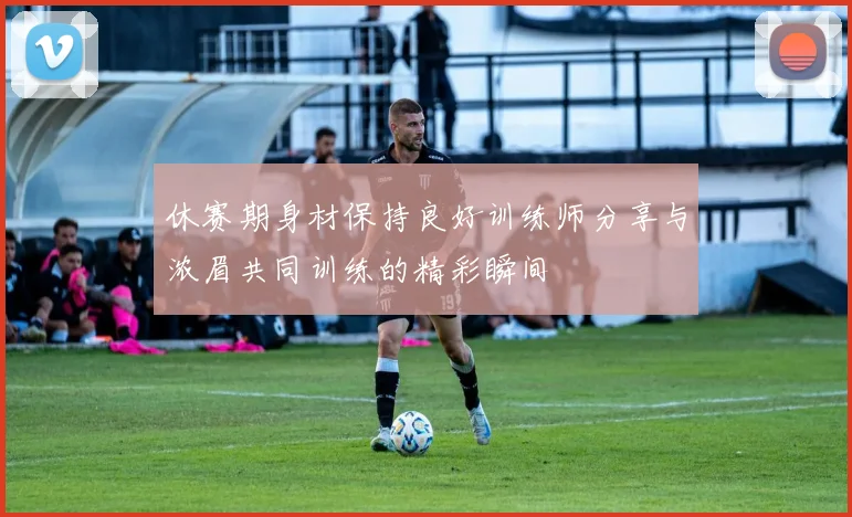 休赛期身材保持良好训练师分享与浓眉共同训练的精彩瞬间