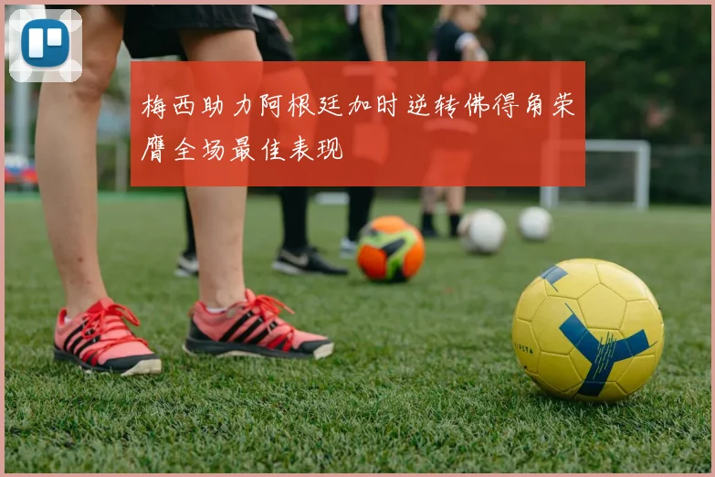 梅西助力阿根廷加时逆转佛得角荣膺全场最佳表现