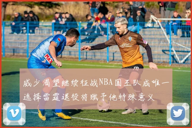 威少渴望继续征战NBA国王队成唯一选择雷霆退役将赋予他特殊意义